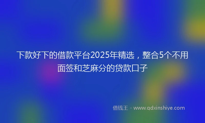 下款好下的借款平台2025年精选，整合5个不用面签和芝麻分的贷款口子