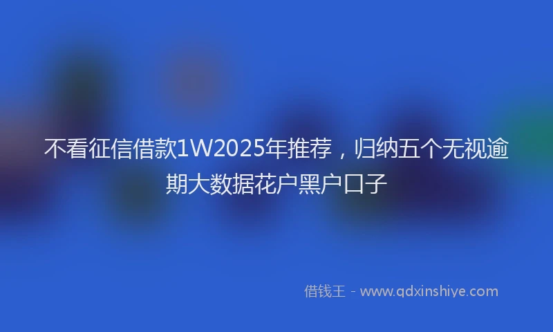 不看征信借款1W2025年推荐，归纳五个无视逾期大数据花户黑户口子