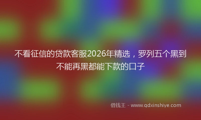 不看征信的贷款客服2026年精选，罗列五个黑到不能再黑都能下款的口子