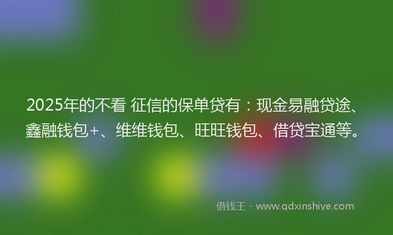 2025年的不看 征信的保单贷有：现金易融贷途、鑫融钱包+、维维钱包、旺旺钱包、借贷宝通等。