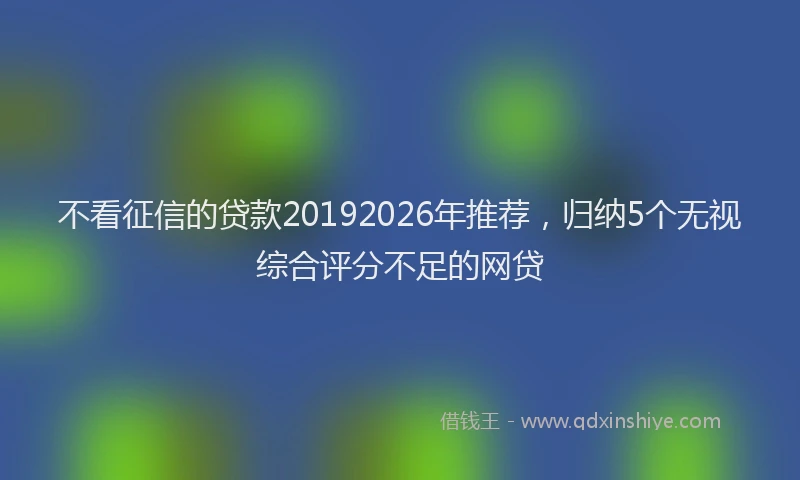 不看征信的贷款20192026年推荐，归纳5个无视综合评分不足的网贷