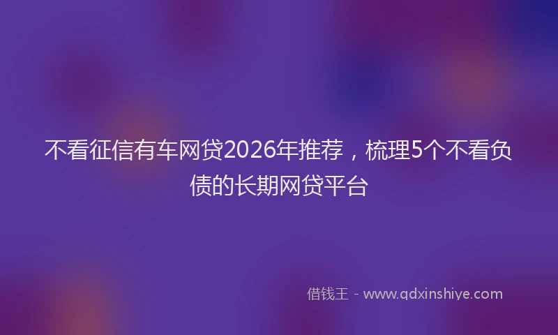 不看征信有车网贷2026年推荐，梳理5个不看负债的长期网贷平台