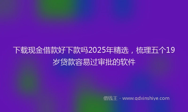 下载现金借款好下款吗2025年精选，梳理五个19岁贷款容易过审批的软件