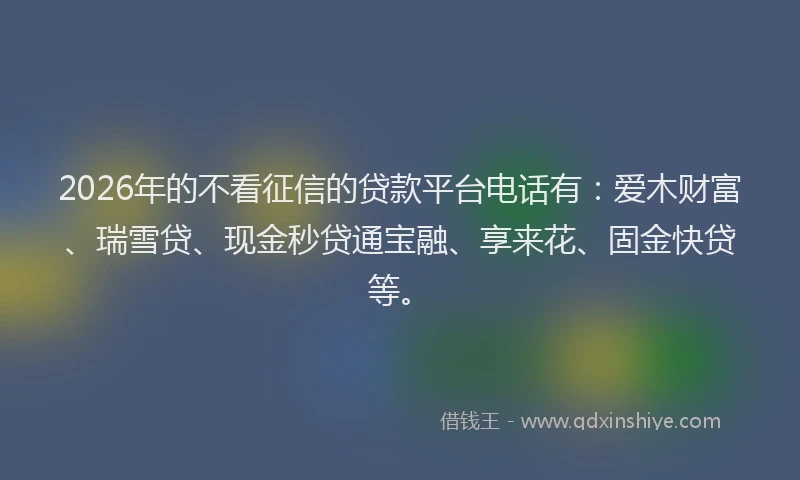 2026年的不看征信的贷款平台电话有：爱木财富、瑞雪贷、现金秒贷通宝融、享来花、固金快贷等。