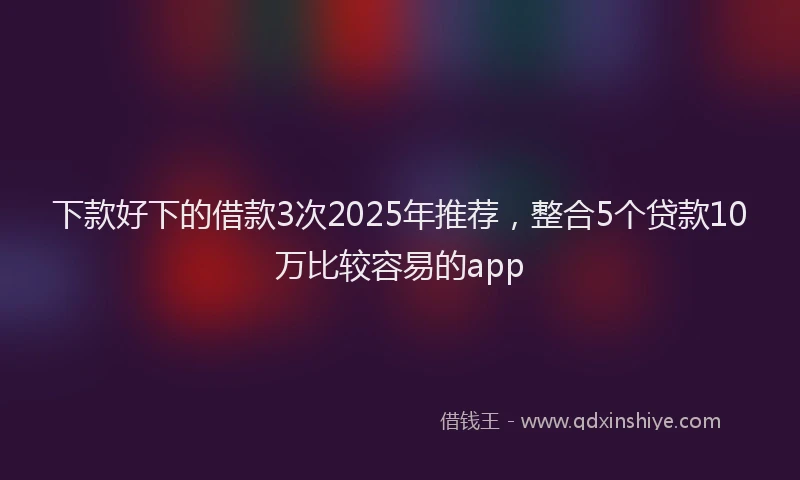 下款好下的借款3次2025年推荐，整合5个贷款10万比较容易的app
