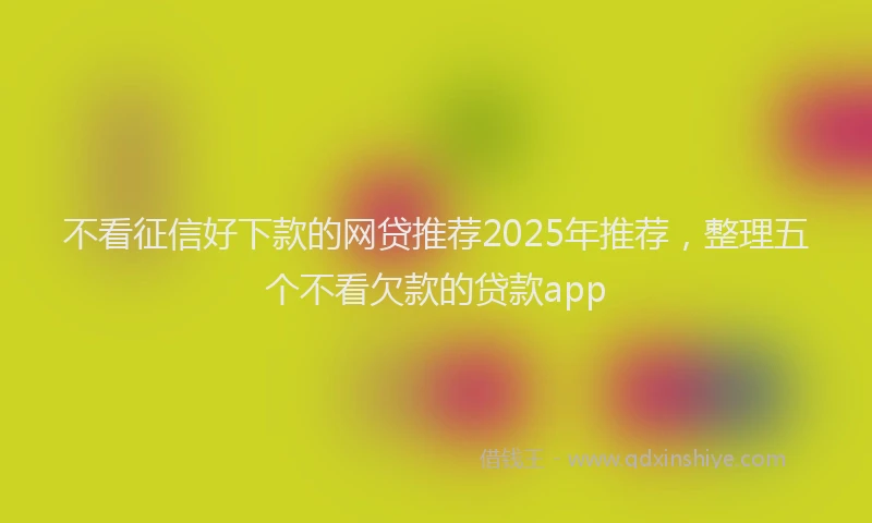 不看征信好下款的网贷推荐2025年推荐，整理五个不看欠款的贷款app