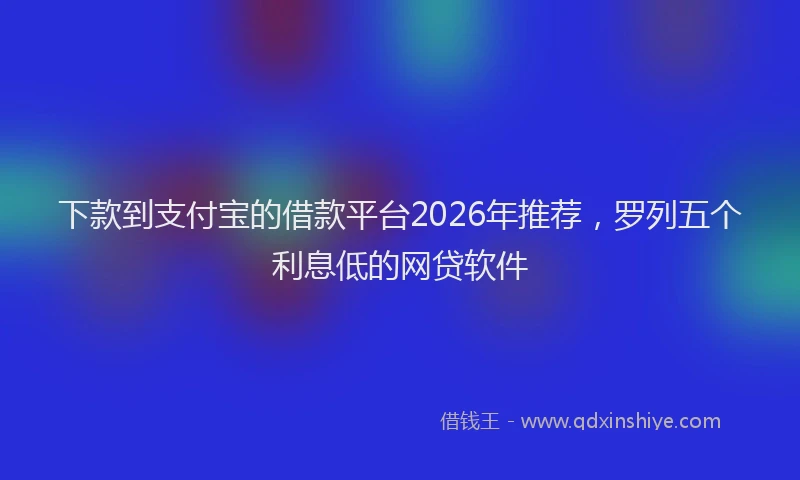 下款到支付宝的借款平台2026年推荐，罗列五个利息低的网贷软件