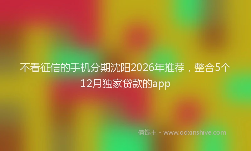 不看征信的手机分期沈阳2026年推荐，整合5个12月独家贷款的app