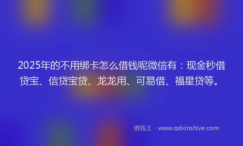 2025年的不用绑卡怎么借钱呢微信有：现金秒借贷宝、信贷宝贷、龙龙用、可易借、福星贷等。