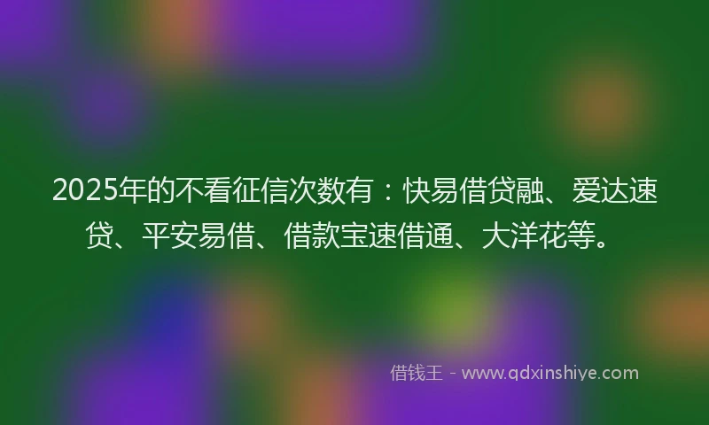 2025年的不看征信次数有：快易借贷融、爱达速贷、平安易借、借款宝速借通、大洋花等。