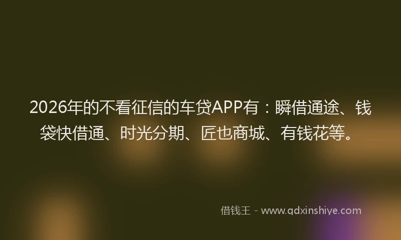 2026年的不看征信的车贷APP有：瞬借通途、钱袋快借通、时光分期、匠也商城、有钱花等。