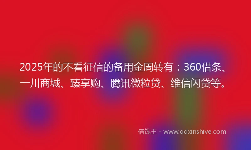 2025年的不看征信的备用金周转有：360借条、一川商城、臻享购、腾讯微粒贷、维信闪贷等。