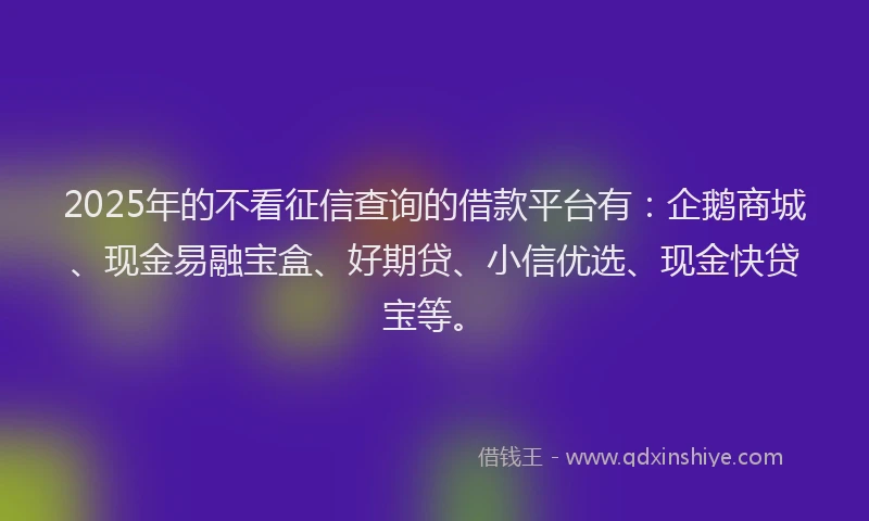 2025年的不看征信查询的借款平台有：企鹅商城、现金易融宝盒、好期贷、小信优选、现金快贷宝等。