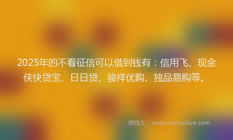 2025年的不看征信可以借到钱有：信用飞、现金侠快贷宝、日日贷、骏祥优购、独品易购等。