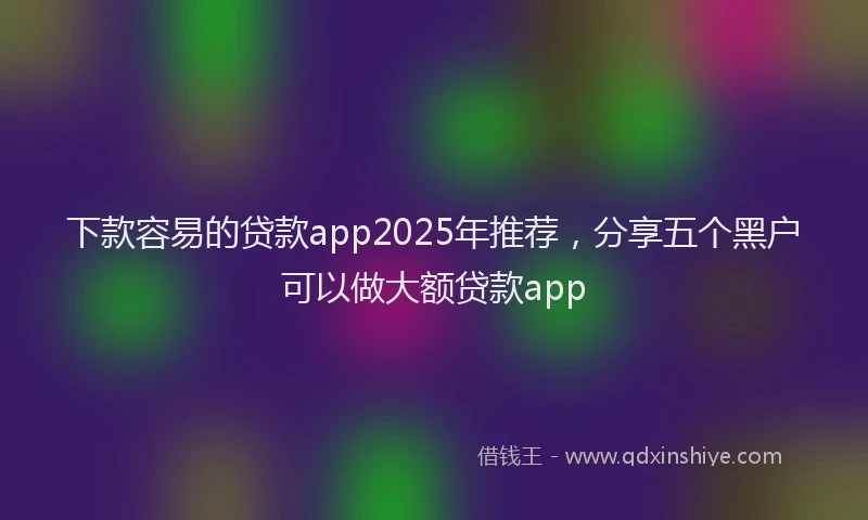 下款容易的贷款app2025年推荐，分享五个黑户可以做大额贷款app