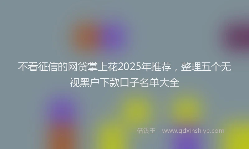 不看征信的网贷掌上花2025年推荐，整理五个无视黑户下款口子名单大全