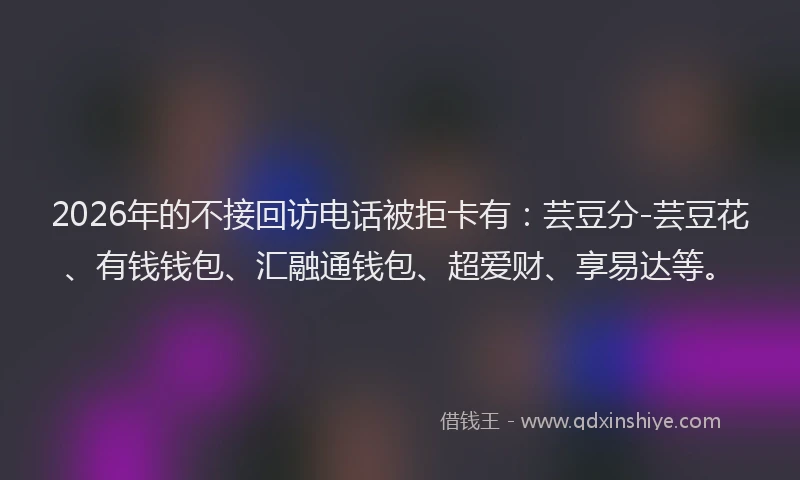2026年的不接回访电话被拒卡有：芸豆分-芸豆花、有钱钱包、汇融通钱包、超爱财、享易达等。
