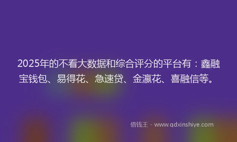 2025年的不看大数据和综合评分的平台有：鑫融宝钱包、易得花、急速贷、金瀛花、喜融信等。