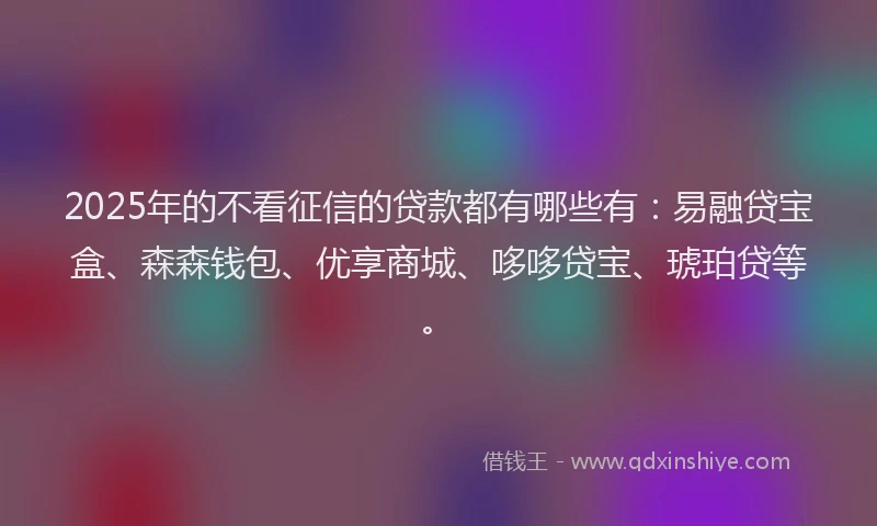 2025年的不看征信的贷款都有哪些有:易融贷宝盒、森森钱包、优享商城、哆哆贷宝、琥珀贷等。