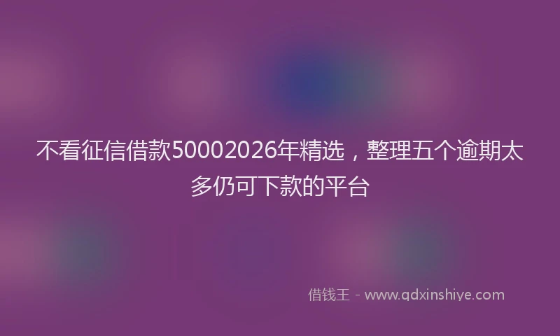 不看征信借款50002026年精选，整理五个逾期太多仍可下款的平台