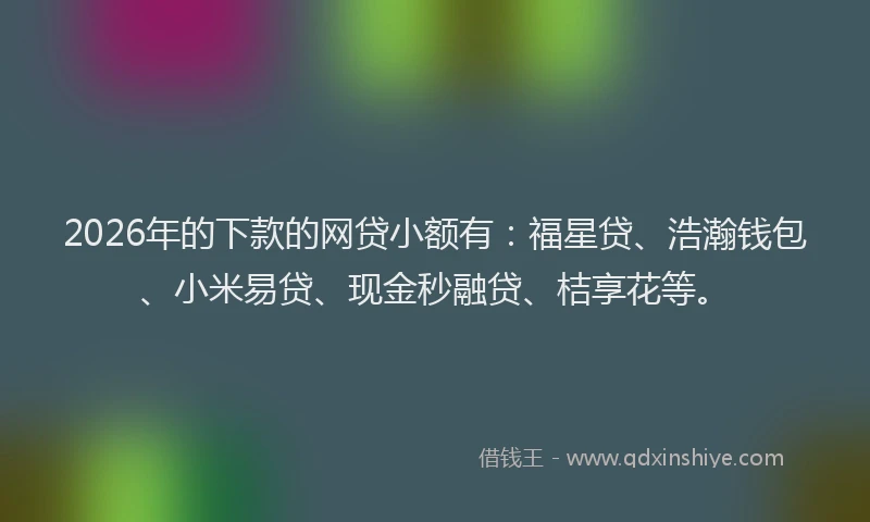 2026年的下款的网贷小额有：福星贷、浩瀚钱包、小米易贷、现金秒融贷、桔享花等。