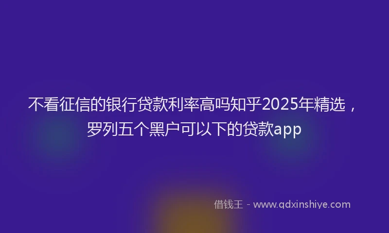 不看征信的银行贷款利率高吗知乎2025年精选,罗列五个黑户可以下的贷款app