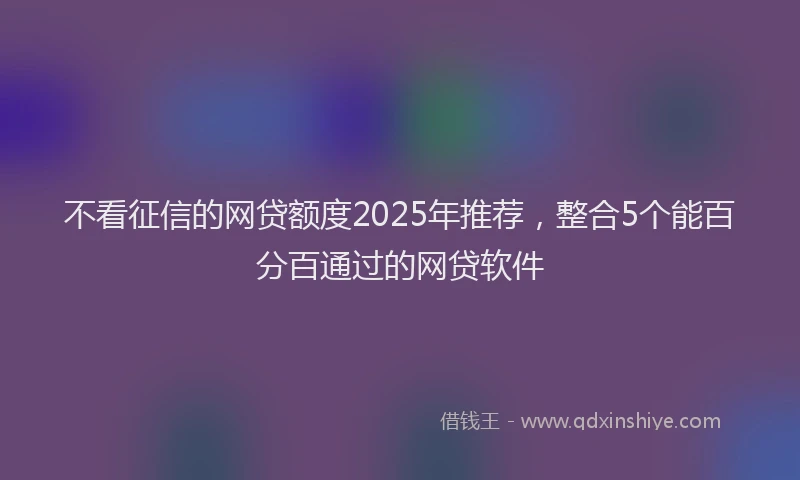 不看征信的网贷额度2025年推荐，整合5个能百分百通过的网贷软件