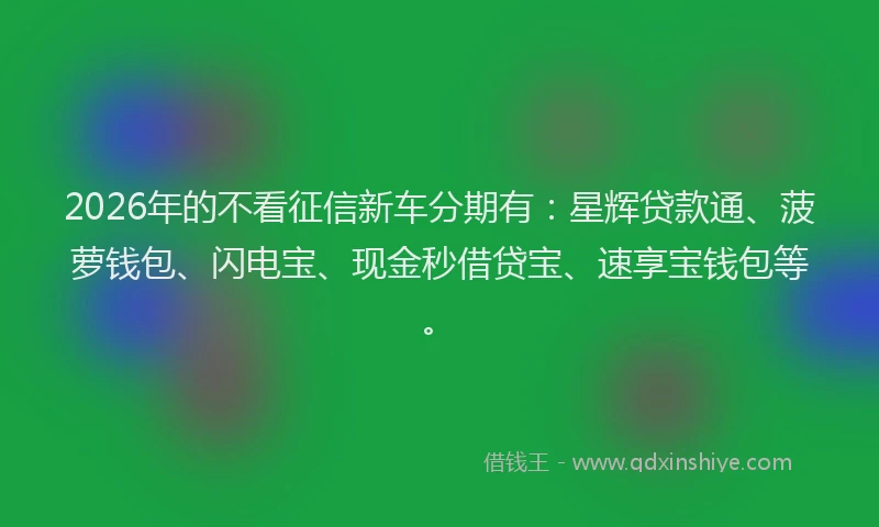2026年的不看征信新车分期有：星辉贷款通、菠萝钱包、闪电宝、现金秒借贷宝、速享宝钱包等。