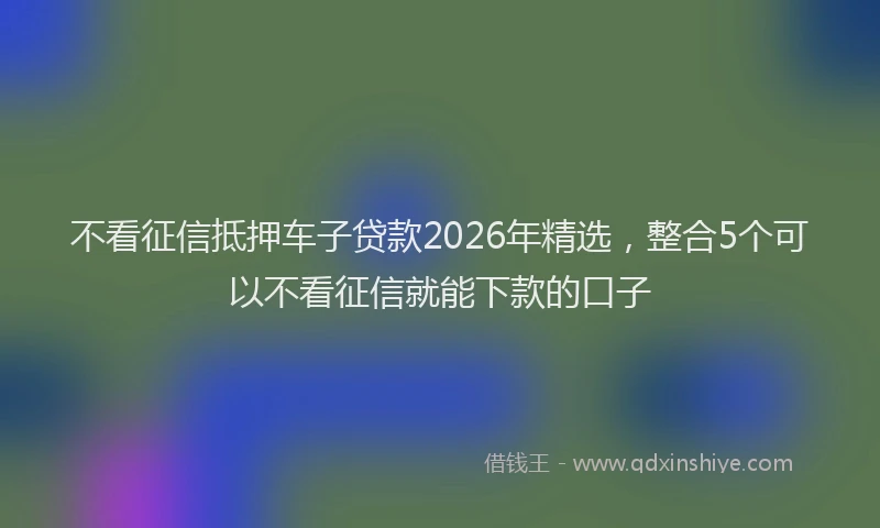 不看征信抵押车子贷款2026年精选，整合5个可以不看征信就能下款的口子