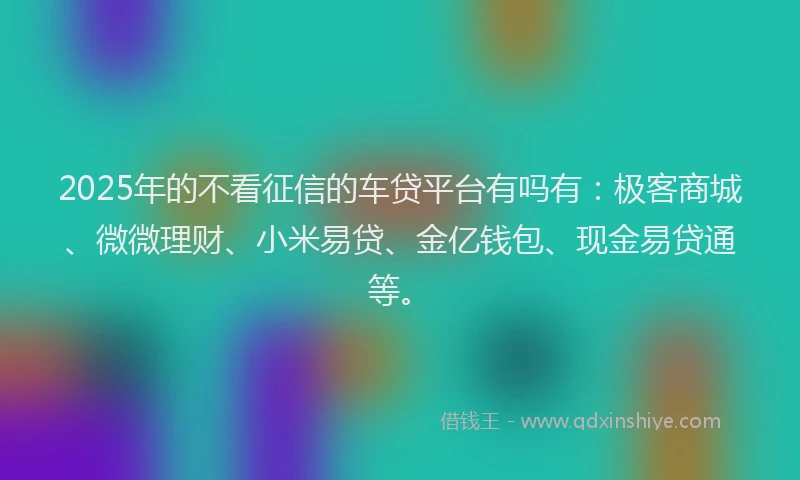 2025年的不看征信的车贷平台有吗有:极客商城、微微理财、小米易贷、金亿钱包、现金易贷通等。