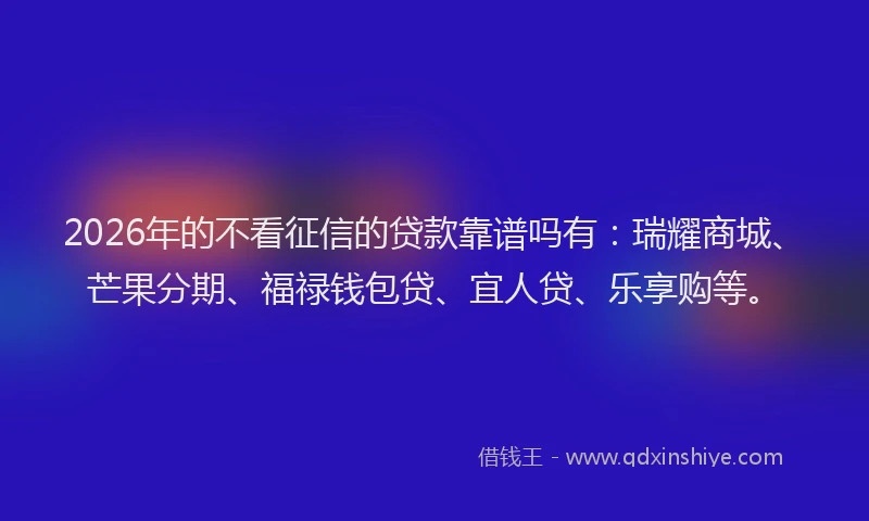 2026年的不看征信的贷款靠谱吗有：瑞耀商城、芒果分期、福禄钱包贷、宜人贷、乐享购等。