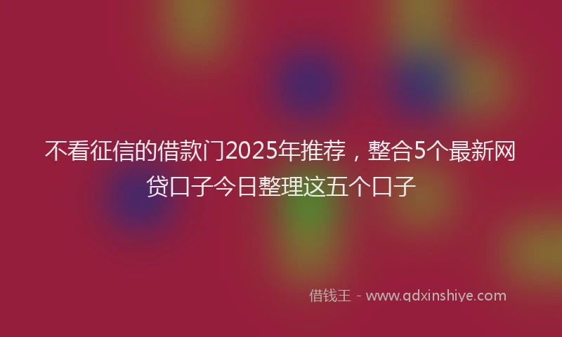 不看征信的借款门2025年推荐,整合5个最新网贷口子今日整理这五个口子
