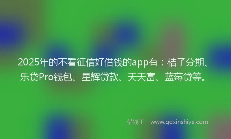 2025年的不看征信好借钱的app有：桔子分期、乐贷Pro钱包、星辉贷款、天天富、蓝莓贷等。