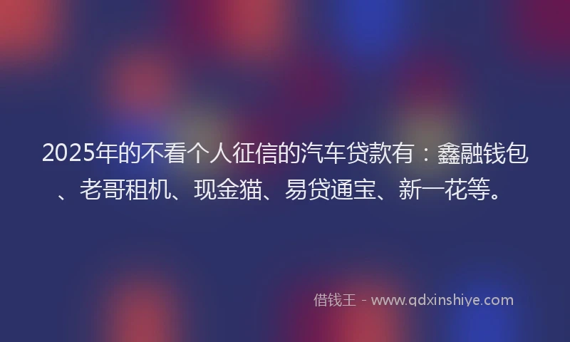 2025年的不看个人征信的汽车贷款有：鑫融钱包、老哥租机、现金猫、易贷通宝、新一花等。