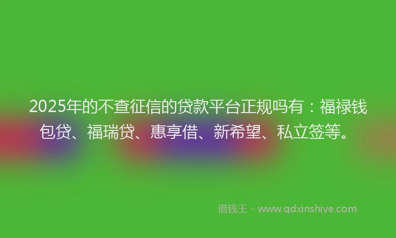 2025年的不查征信的贷款平台正规吗有：福禄钱包贷、福瑞贷、惠享借、新希望、私立签等。