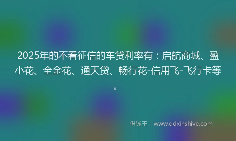 2025年的不看征信的车贷利率有:启航商城、盈小花、全金花、通天贷、畅行花-信用飞-飞行卡等。