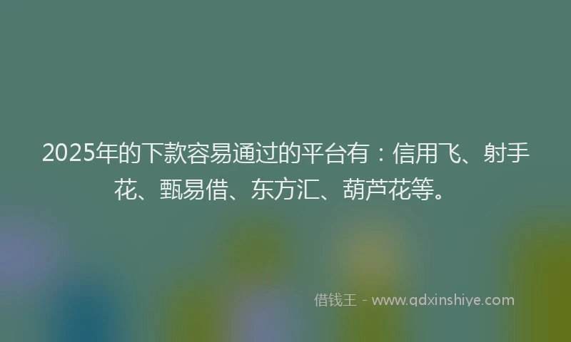 2025年的下款容易通过的平台有：信用飞、射手花、甄易借、东方汇、葫芦花等。