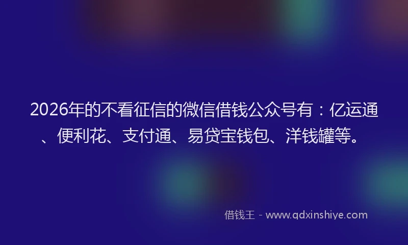 2026年的不看征信的微信借钱公众号有：亿运通、便利花、支付通、易贷宝钱包、洋钱罐等。