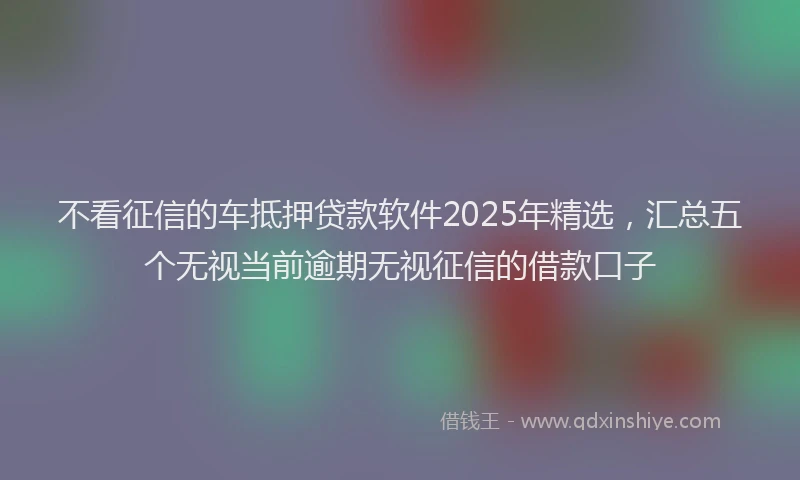 不看征信的车抵押贷款软件2025年精选，汇总五个无视当前逾期无视征信的借款口子