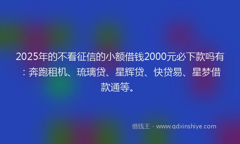 2025年的不看征信的小额借钱2000元必下款吗有：奔跑租机、琉璃贷、星辉贷、快贷易、星梦借款通等。