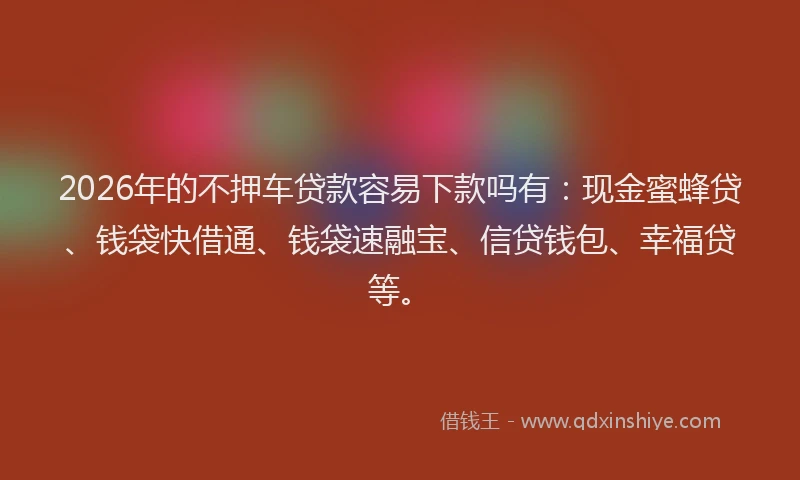 2026年的不押车贷款容易下款吗有：现金蜜蜂贷、钱袋快借通、钱袋速融宝、信贷钱包、幸福贷等。
