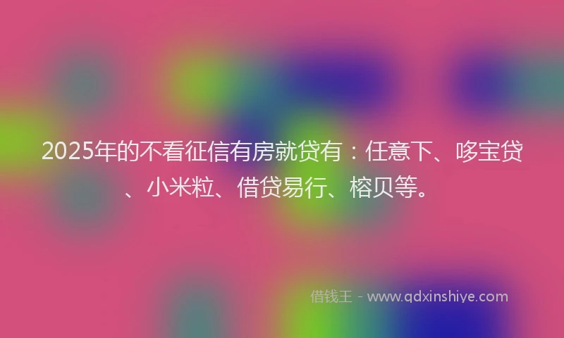 2025年的不看征信有房就贷有：任意下、哆宝贷、小米粒、借贷易行、榕贝等。