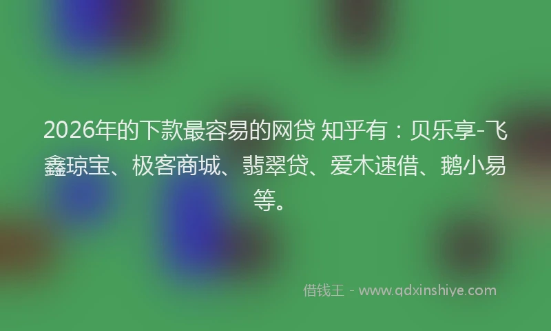 2026年的下款最容易的网贷 知乎有：贝乐享-飞鑫琼宝、极客商城、翡翠贷、爱木速借、鹅小易等。