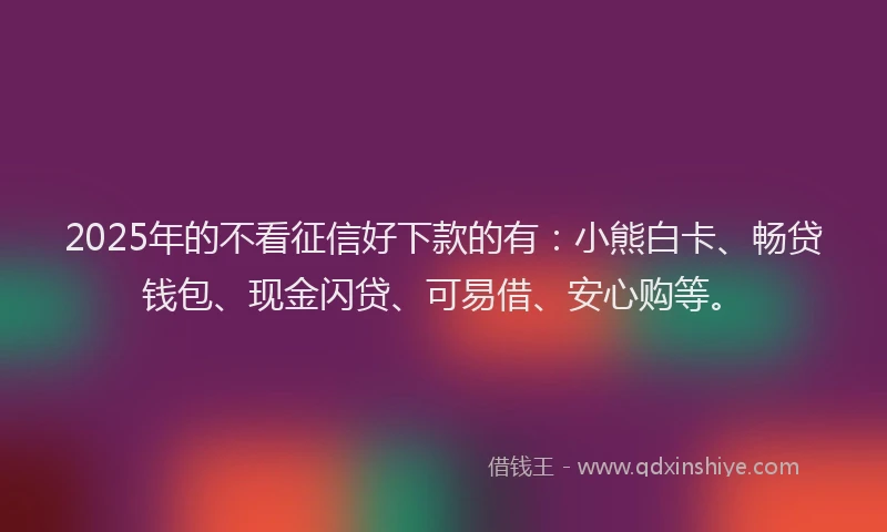 2025年的不看征信好下款的有：小熊白卡、畅贷钱包、现金闪贷、可易借、安心购等。