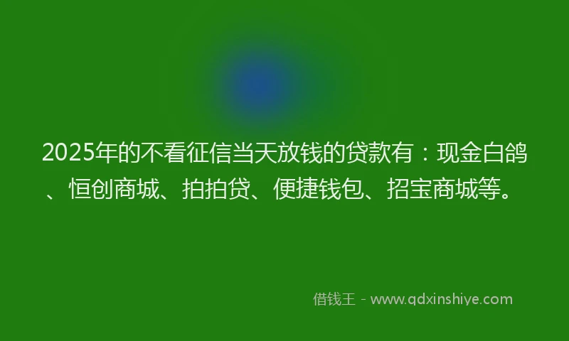 2025年的不看征信当天放钱的贷款有：现金白鸽、恒创商城、拍拍贷、便捷钱包、招宝商城等。