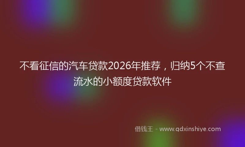 不看征信的汽车贷款2026年推荐，归纳5个不查流水的小额度贷款软件