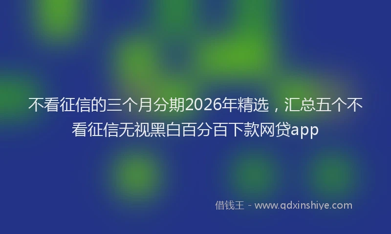 不看征信的三个月分期2026年精选，汇总五个不看征信无视黑白百分百下款网贷app
