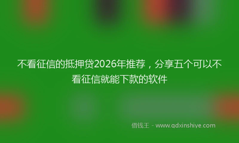 不看征信的抵押贷2026年推荐，分享五个可以不看征信就能下款的软件