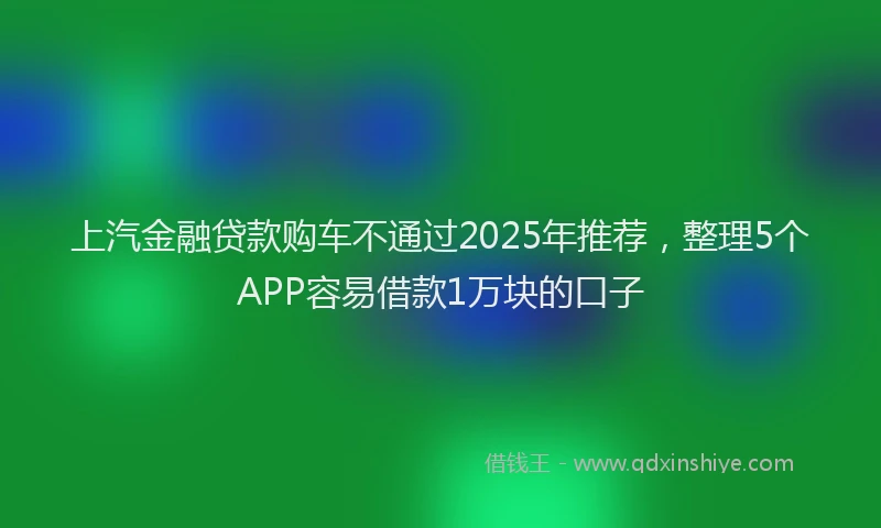 上汽金融贷款购车不通过2025年推荐，整理5个APP容易借款1万块的口子