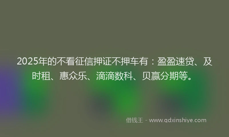 2025年的不看征信押证不押车有：盈盈速贷、及时租、惠众乐、滴滴数科、贝赢分期等。